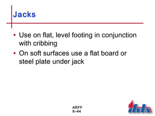 ARFF
8–44
Jacks
• Use on flat, level footing in conjunction
with cribbing
• On soft surfaces use a flat board or
steel plate under jack
 