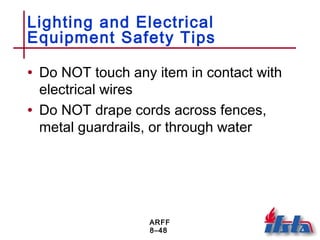 ARFF
8–48
Lighting and Electrical
Equipment Safety Tips
• Do NOT touch any item in contact with
electrical wires
• Do NOT drape cords across fences,
metal guardrails, or through water
 