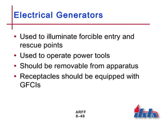 ARFF
8–49
Electrical Generators
• Used to illuminate forcible entry and
rescue points
• Used to operate power tools
• Should be removable from apparatus
• Receptacles should be equipped with
GFCIs
 