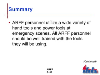ARFF
8–56
Summary
• ARFF personnel utilize a wide variety of
hand tools and power tools at
emergency scenes. All ARFF personnel
should be well trained with the tools
they will be using.
(Continued)
 