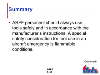 ARFF
8–58
Summary
• ARFF personnel should always use
tools safely and in accordance with the
manufacturer’s instructions. A special
safety consideration for tool use in an
aircraft emergency is flammable
conditions.
(Continued)
 
