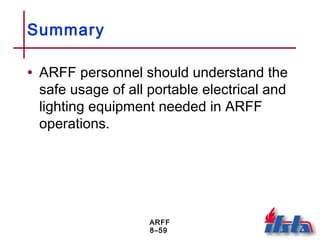 ARFF
8–59
Summary
• ARFF personnel should understand the
safe usage of all portable electrical and
lighting equipment needed in ARFF
operations.
 
