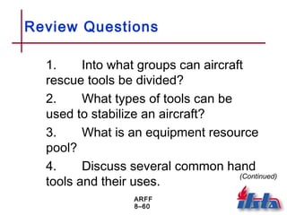 ARFF
8–60
Review Questions
1. Into what groups can aircraft
rescue tools be divided?
2. What types of tools can be
used to stabilize an aircraft?
3. What is an equipment resource
pool?
4. Discuss several common hand
tools and their uses.
(Continued)
 