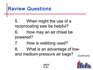 ARFF
8–61
Review Questions
5. When might the use of a
reciprocating saw be helpful?
6. How may an air chisel be
powered?
7. How is webbing used?
8. What is an advantage of low-
and medium-pressure air bags? (Continued)
 