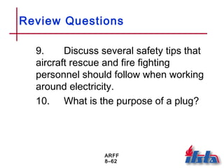 ARFF
8–62
Review Questions
9. Discuss several safety tips that
aircraft rescue and fire fighting
personnel should follow when working
around electricity.
10. What is the purpose of a plug?
 