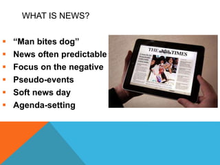 WHAT IS NEWS?
 “Man bites dog”
 News often predictable
 Focus on the negative
 Pseudo-events
 Soft news day
 Agenda-setting
 