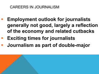 CAREERS IN JOURNALISM
 Employment outlook for journalists
generally not good, largely a reflection
of the economy and related cutbacks
 Exciting times for journalists
 Journalism as part of double-major
 