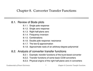 Fundamentals of Power Electronics Chapter 8: Converter Transfer Functions1
Chapter 8. Converter Transfer Functions
8.1. Review of Bode plots
8.1.1. Single pole response
8.1.2. Single zero response
8.1.3. Right half-plane zero
8.1.4. Frequency inversion
8.1.5. Combinations
8.1.6. Double pole response: resonance
8.1.7. The low-Q approximation
8.1.8. Approximate roots of an arbitrary-degree polynomial
8.2. Analysis of converter transfer functions
8.2.1. Example: transfer functions of the buck-boost converter
8.2.2. Transfer functions of some basic CCM converters
8.2.3. Physical origins of the right half-plane zero in converters
 