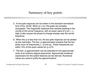 Fundamentals of Power Electronics Chapter 8: Converter Transfer Functions102
Summary of key points
5. A two-pole response can be written in the standard normalized
form of Eq. (8-53). When Q > 0.5, the poles are complex
conjugates. The magnitude response then exhibits peaking in the
vicinity of the corner frequency, with an exact value of Q at f = f0.
High Q also causes the phase to change sharply near the corner
frequency.
6. When the Q is less than 0.5, the two pole response can be plotted
as two real poles. The low- Q approximation predicts that the two
poles occur at frequencies f0 / Q and Qf0. These frequencies are
within 10% of the exact values for Q ≤ 0.3.
7. The low- Q approximation can be extended to find approximate
roots of an arbitrary degree polynomial. Approximate analytical
expressions for the salient features can be derived. Numerical
values are used to justify the approximations.
 