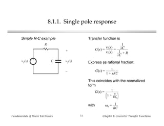 Fundamentals of Power Electronics Chapter 8: Converter Transfer Functions11
8.1.1. Single pole response
+
–
R
Cv1(s)
+
v2(s)
–
Simple R-C example Transfer function is
G(s) =
v2(s)
v1(s)
=
1
sC
1
sC
+ R
G(s) = 1
1 + sRC
Express as rational fraction:
This coincides with the normalized
form
G(s) = 1
1 + s
ω0
with ω0 = 1
RC
 