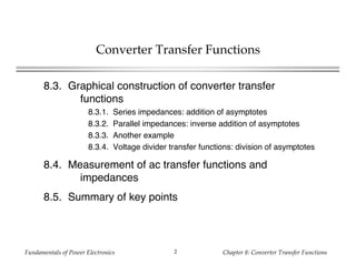 Fundamentals of Power Electronics Chapter 8: Converter Transfer Functions2
Converter Transfer Functions
8.3. Graphical construction of converter transfer
functions
8.3.1. Series impedances: addition of asymptotes
8.3.2. Parallel impedances: inverse addition of asymptotes
8.3.3. Another example
8.3.4. Voltage divider transfer functions: division of asymptotes
8.4. Measurement of ac transfer functions and
impedances
8.5. Summary of key points
 