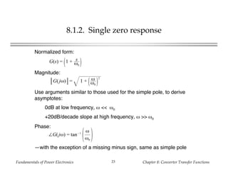 Fundamentals of Power Electronics Chapter 8: Converter Transfer Functions23
8.1.2. Single zero response
G(s) = 1 + s
ω0
Normalized form:
G(jω) = 1 + ω
ω0
2
∠G(jω) = tan– 1
ω
ω0
Magnitude:
Use arguments similar to those used for the simple pole, to derive
asymptotes:
0dB at low frequency, ω << ω0
+20dB/decade slope at high frequency, ω >> ω0
Phase:
—with the exception of a missing minus sign, same as simple pole
 