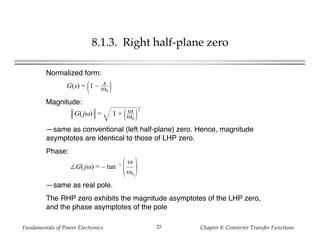 Fundamentals of Power Electronics Chapter 8: Converter Transfer Functions25
8.1.3. Right half-plane zero
Normalized form:
G(jω) = 1 + ω
ω0
2
Magnitude:
—same as conventional (left half-plane) zero. Hence, magnitude
asymptotes are identical to those of LHP zero.
Phase:
—same as real pole.
The RHP zero exhibits the magnitude asymptotes of the LHP zero,
and the phase asymptotes of the pole
G(s) = 1 – s
ω0
∠G(jω) = – tan– 1
ω
ω0
 
