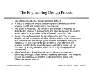 Fundamentals of Power Electronics Chapter 8: Converter Transfer Functions3
The Engineering Design Process
1. Specifications and other design goals are defined.
2. A circuit is proposed. This is a creative process that draws on the
physical insight and experience of the engineer.
3. The circuit is modeled. The converter power stage is modeled as
described in Chapter 7. Components and other portions of the system
are modeled as appropriate, often with vendor-supplied data.
4. Design-oriented analysis of the circuit is performed. This involves
development of equations that allow element values to be chosen such
that specifications and design goals are met. In addition, it may be
necessary for the engineer to gain additional understanding and
physical insight into the circuit behavior, so that the design can be
improved by adding elements to the circuit or by changing circuit
connections.
5. Model verification. Predictions of the model are compared to a
laboratory prototype, under nominal operating conditions. The model is
refined as necessary, so that the model predictions agree with
laboratory measurements.
 