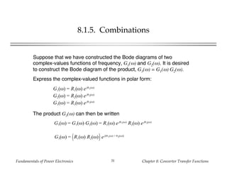 Fundamentals of Power Electronics Chapter 8: Converter Transfer Functions31
8.1.5. Combinations
Suppose that we have constructed the Bode diagrams of two
complex-values functions of frequency, G1(ω) and G2(ω). It is desired
to construct the Bode diagram of the product, G3(ω) = G1(ω) G2(ω).
Express the complex-valued functions in polar form:
G1(ω) = R1(ω) ejθ1(ω)
G2(ω) = R2(ω) ejθ2(ω)
G3(ω) = R3(ω) ejθ3(ω)
The product G3(ω) can then be written
G3(ω) = G1(ω) G2(ω) = R1(ω) ejθ1(ω)
R2(ω) ejθ2(ω)
G3(ω) = R1(ω) R2(ω) ej(θ1(ω) + θ2(ω))
 
