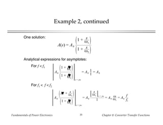 Fundamentals of Power Electronics Chapter 8: Converter Transfer Functions35
Example 2, continued
One solution:
A(s) = A0
1 + s
ω1
1 + s
ω2
Analytical expressions for asymptotes:
For f < f1
A0
1 + s
ω1
➚
1 + s
ω2
➚
s = jω
= A0
1
1
= A0
For f1 < f < f2
A0
1➚ + s
ω1
1 + s
ω2
➚
s = jω
= A0
s
ω1 s = jω
1
= A0
ω
ω1
= A0
f
f1
 