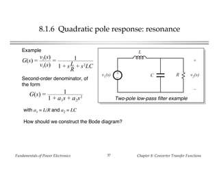 Fundamentals of Power Electronics Chapter 8: Converter Transfer Functions37
8.1.6 Quadratic pole response: resonance
+
–
L
C Rv1(s)
+
v2(s)
–
Two-pole low-pass filter example
Example
G(s) =
v2(s)
v1(s)
= 1
1 + sL
R
+ s2
LC
Second-order denominator, of
the form
G(s) = 1
1 + a1s + a2s2
with a1 = L/R and a2 = LC
How should we construct the Bode diagram?
 