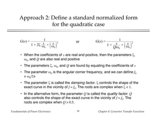Fundamentals of Power Electronics Chapter 8: Converter Transfer Functions39
Approach 2: Define a standard normalized form
for the quadratic case
G(s) = 1
1 + 2ζ s
ω0
+ s
ω0
2 G(s) = 1
1 + s
Qω0
+ s
ω0
2or
• When the coefficients of s are real and positive, then the parameters ζ,
ω0, and Q are also real and positive
• The parameters ζ, ω0, and Q are found by equating the coefficients of s
• The parameter ω0 is the angular corner frequency, and we can define f0
= ω0/2π
• The parameter ζ is called the damping factor. ζ controls the shape of the
exact curve in the vicinity of f = f0. The roots are complex when ζ < 1.
• In the alternative form, the parameter Q is called the quality factor. Q
also controls the shape of the exact curve in the vicinity of f = f0. The
roots are complex when Q > 0.5.
 
