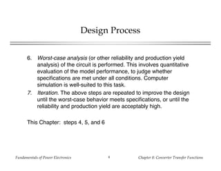 Fundamentals of Power Electronics Chapter 8: Converter Transfer Functions4
Design Process
6. Worst-case analysis (or other reliability and production yield
analysis) of the circuit is performed. This involves quantitative
evaluation of the model performance, to judge whether
specifications are met under all conditions. Computer
simulation is well-suited to this task.
7. Iteration. The above steps are repeated to improve the design
until the worst-case behavior meets specifications, or until the
reliability and production yield are acceptably high.
This Chapter: steps 4, 5, and 6
 