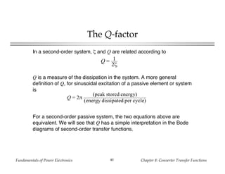 Fundamentals of Power Electronics Chapter 8: Converter Transfer Functions40
The Q-factor
Q = 1
2ζ
In a second-order system, ζ and Q are related according to
Q is a measure of the dissipation in the system. A more general
definition of Q, for sinusoidal excitation of a passive element or system
is
Q = 2π
(peak stored energy)
(energy dissipated per cycle)
For a second-order passive system, the two equations above are
equivalent. We will see that Q has a simple interpretation in the Bode
diagrams of second-order transfer functions.
 