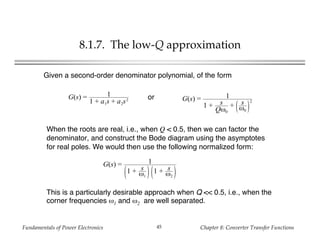 Fundamentals of Power Electronics Chapter 8: Converter Transfer Functions45
8.1.7. The low-Q approximation
G(s) = 1
1 + a1s + a2s2 G(s) = 1
1 + s
Qω0
+ s
ω0
2
Given a second-order denominator polynomial, of the form
or
When the roots are real, i.e., when Q < 0.5, then we can factor the
denominator, and construct the Bode diagram using the asymptotes
for real poles. We would then use the following normalized form:
G(s) = 1
1 + s
ω1
1 + s
ω2
This is a particularly desirable approach when Q << 0.5, i.e., when the
corner frequencies ω1 and ω2 are well separated.
 