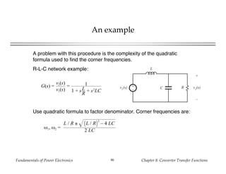Fundamentals of Power Electronics Chapter 8: Converter Transfer Functions46
An example
A problem with this procedure is the complexity of the quadratic
formula used to find the corner frequencies.
R-L-C network example:
+
–
L
C Rv1(s)
+
v2(s)
–
G(s) =
v2(s)
v1(s)
= 1
1 + sL
R
+ s2
LC
Use quadratic formula to factor denominator. Corner frequencies are:
ω1, ω2 =
L / R ± L / R
2
– 4 LC
2 LC
 