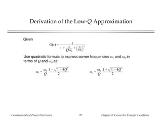 Fundamentals of Power Electronics Chapter 8: Converter Transfer Functions48
Derivation of the Low-Q Approximation
G(s) = 1
1 + s
Qω0
+ s
ω0
2
Given
Use quadratic formula to express corner frequencies ω1 and ω2 in
terms of Q and ω0 as:
ω1 =
ω0
Q
1 – 1 – 4Q2
2
ω2 =
ω0
Q
1 + 1 – 4Q2
2
 