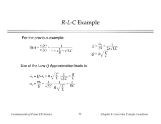 Fundamentals of Power Electronics Chapter 8: Converter Transfer Functions52
R-L-C Example
ω1 ≈ Q ω0 = R C
L
1
LC
= R
L
ω2 ≈
ω0
Q
= 1
LC
1
R C
L
= 1
RC
G(s) =
v2(s)
v1(s)
= 1
1 + sL
R
+ s2
LC
f0 =
ω0
2π
= 1
2π LC
Q = R C
L
For the previous example:
Use of the Low-Q Approximation leads to
 