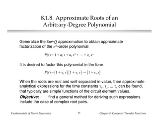 Fundamentals of Power Electronics Chapter 8: Converter Transfer Functions53
8.1.8. Approximate Roots of an
Arbitrary-Degree Polynomial
Generalize the low-Q approximation to obtain approximate
factorization of the nth-order polynomial
P(s) = 1 + a1 s + a2 s2
+ + an sn
It is desired to factor this polynomial in the form
P(s) = 1 + τ1 s 1 + τ2 s 1 + τn s
When the roots are real and well separated in value, then approximate
analytical expressions for the time constants τ1, τ2, ... τn can be found,
that typically are simple functions of the circuit element values.
Objective: find a general method for deriving such expressions.
Include the case of complex root pairs.
 
