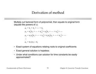Fundamentals of Power Electronics Chapter 8: Converter Transfer Functions54
Derivation of method
Multiply out factored form of polynomial, then equate to original form
(equate like powers of s):
a1 = τ1 + τ2 + + τn
a2 = τ1 τ2 + + τn + τ2 τ3 + + τn +
a3 = τ1τ2 τ3 + + τn + τ2τ3 τ4 + + τn +
an = τ1τ2τ3 τn
• Exact system of equations relating roots to original coefficients
• Exact general solution is hopeless
• Under what conditions can solution for time constants be easily
approximated?
 