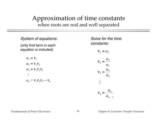 Fundamentals of Power Electronics Chapter 8: Converter Transfer Functions56
Approximation of time constants
when roots are real and well separated
System of equations:
(only first term in each
equation is included)
a1 ≈ τ1
a2 ≈ τ1τ2
a3 ≈ τ1τ2τ3
an = τ1τ2τ3 τn
Solve for the time
constants:
τ1 ≈ a1
τ2 ≈
a2
a1
τ3 ≈
a3
a2
τn ≈
an
an – 1
 