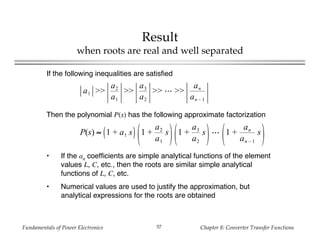 Fundamentals of Power Electronics Chapter 8: Converter Transfer Functions57
Result
when roots are real and well separated
If the following inequalities are satisfied
a1 >>
a2
a1
>>
a3
a2
>> >>
an
an – 1
Then the polynomial P(s) has the following approximate factorization
P(s) ≈ 1 + a1 s 1 +
a2
a1
s 1 +
a3
a2
s 1 +
an
an – 1
s
• If the an coefficients are simple analytical functions of the element
values L, C, etc., then the roots are similar simple analytical
functions of L, C, etc.
• Numerical values are used to justify the approximation, but
analytical expressions for the roots are obtained
 