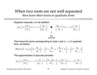 Fundamentals of Power Electronics Chapter 8: Converter Transfer Functions58
When two roots are not well separated
then leave their terms in quadratic form
Suppose inequality k is not satisfied:
a1 >>
a2
a1
>> >>
ak
ak – 1
>>✖
ak + 1
ak
>> >>
an
an – 1
↑
not
satisfied
Then leave the terms corresponding to roots k and (k + 1) in quadratic
form, as follows:
P(s) ≈ 1 + a1 s 1 +
a2
a1
s 1 +
ak
ak – 1
s +
ak + 1
ak – 1
s2
1 +
an
an – 1
s
This approximation is accurate provided
a1 >>
a2
a1
>> >>
ak
ak – 1
>>
ak – 2 ak + 1
ak – 1
2
>>
ak + 2
ak + 1
>> >>
an
an – 1
 