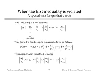 Fundamentals of Power Electronics Chapter 8: Converter Transfer Functions59
When the first inequality is violated
A special case for quadratic roots
a1 >>✖
a2
a1
>>
a3
a2
>> >>
an
an – 1
↑
not
satisfied
When inequality 1 is not satisfied:
Then leave the first two roots in quadratic form, as follows:
This approximation is justified provided
P(s) ≈ 1 + a1s + a2s2
1 +
a3
a2
s 1 +
an
an – 1
s
a2
2
a3
>> a1 >>
a3
a2
>>
a4
a3
>> >>
an
an – 1
 