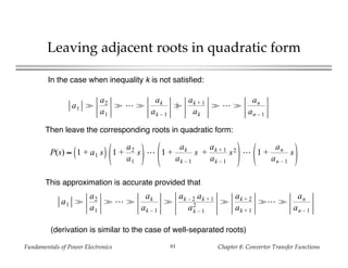 Fundamentals of Power Electronics Chapter 8: Converter Transfer Functions61
Leaving adjacent roots in quadratic form
a1 >
a2
a1
> >
ak
ak – 1
≥
ak + 1
ak
> >
an
an – 1
In the case when inequality k is not satisfied:
P(s) ≈ 1 + a1 s 1 +
a2
a1
s 1 +
ak
ak – 1
s +
ak + 1
ak – 1
s2 1 +
an
an – 1
s
Then leave the corresponding roots in quadratic form:
This approximation is accurate provided that
a1 >
a2
a1
> >
ak
ak – 1
>
ak – 2 ak + 1
ak – 1
2 >
ak + 2
ak + 1
> >
an
an – 1
(derivation is similar to the case of well-separated roots)
 