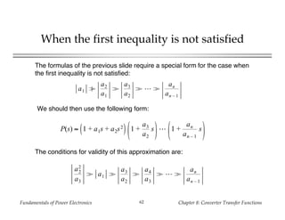 Fundamentals of Power Electronics Chapter 8: Converter Transfer Functions62
When the first inequality is not satisfied
The formulas of the previous slide require a special form for the case when
the first inequality is not satisfied:
a1 ≥
a2
a1
>
a3
a2
> >
an
an – 1
P(s) ≈ 1 + a1s + a2s2 1 +
a3
a2
s 1 +
an
an – 1
s
We should then use the following form:
a2
2
a3
> a1 >
a3
a2
>
a4
a3
> >
an
an – 1
The conditions for validity of this approximation are:
 