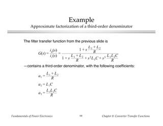 Fundamentals of Power Electronics Chapter 8: Converter Transfer Functions64
Example
Approximate factorization of a third-order denominator
The filter transfer function from the previous slide is
—contains a third-order denominator, with the following coefficients:
a1 =
L1 + L2
R
a2 = L1C
a3 =
L1L2C
R
G(s) =
ig(s)
ic(s)
=
1 + s
L1 + L2
R
1 + s
L1 + L2
R
+ s2L1C + s3 L1L2C
R
 