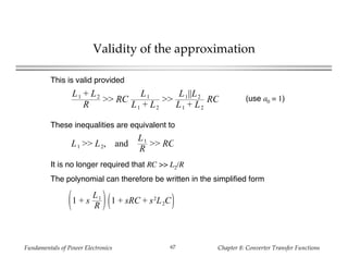 Fundamentals of Power Electronics Chapter 8: Converter Transfer Functions67
Validity of the approximation
This is valid provided
L1 + L2
R
>> RC
L1
L1 + L2
>>
L1||L2
L1 + L2
RC (use a0 = 1)
These inequalities are equivalent to
L1 >> L2, and
L1
R
>> RC
It is no longer required that RC >> L2/R
The polynomial can therefore be written in the simplified form
1 + s
L1
R
1 + sRC + s2
L2C
 