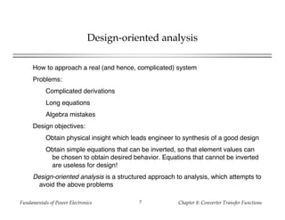 Fundamentals of Power Electronics Chapter 8: Converter Transfer Functions7
Design-oriented analysis
How to approach a real (and hence, complicated) system
Problems:
Complicated derivations
Long equations
Algebra mistakes
Design objectives:
Obtain physical insight which leads engineer to synthesis of a good design
Obtain simple equations that can be inverted, so that element values can
be chosen to obtain desired behavior. Equations that cannot be inverted
are useless for design!
Design-oriented analysis is a structured approach to analysis, which attempts to
avoid the above problems
 