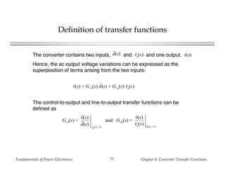 Fundamentals of Power Electronics Chapter 8: Converter Transfer Functions72
Definition of transfer functions
The converter contains two inputs, and and one output,
Hence, the ac output voltage variations can be expressed as the
superposition of terms arising from the two inputs:
v(s) = Gvd(s) d(s) + Gvg(s) vg(s)
d(s) vg(s) v(s)
The control-to-output and line-to-output transfer functions can be
defined as
Gvd(s) =
v(s)
d(s) vg(s) = 0
and Gvg(s) =
v(s)
vg(s) d(s) = 0
 
