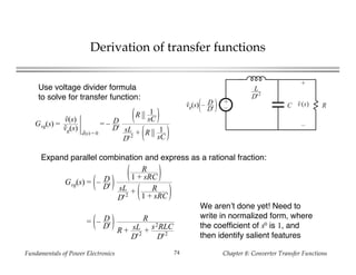 Fundamentals of Power Electronics Chapter 8: Converter Transfer Functions74
Derivation of transfer functions
+
– RC
+
v(s)
–
L
D'2
vg(s) – D
D'
Use voltage divider formula
to solve for transfer function:
Gvg(s) =
v(s)
vg(s)
d(s) = 0
= – D
D'
R || 1
sC
sL
D'2 + R || 1
sC
Expand parallel combination and express as a rational fraction:
Gvg(s) = – D
D'
R
1 + sRC
sL
D'2 + R
1 + sRC
= – D
D'
R
R + sL
D'2 + s2RLC
D'2
We aren’t done yet! Need to
write in normalized form, where
the coefficient of s0 is 1, and
then identify salient features
 