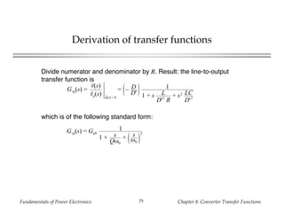 Fundamentals of Power Electronics Chapter 8: Converter Transfer Functions75
Derivation of transfer functions
Divide numerator and denominator by R. Result: the line-to-output
transfer function is
Gvg(s) =
v(s)
vg(s) d(s) = 0
= – D
D'
1
1 + s L
D'2
R
+ s2 LC
D'2
which is of the following standard form:
Gvg(s) = Gg0
1
1 + s
Qω0
+ s
ω0
2
 