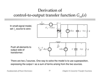 Fundamentals of Power Electronics Chapter 8: Converter Transfer Functions77
Derivation of
control-to-output transfer function Gvd(s)
+
–
L
RC
D' : 1
I d(s)
(Vg – V) d(s)
+
v(s)
–
In small-signal model,
set vg source to zero:
+
–
RCId(s)
+
v(s)
–
L
D'2
Vg – V
D'
d(s)
Push all elements to
output side of
transformer:
There are two d sources. One way to solve the model is to use superposition,
expressing the output v as a sum of terms arising from the two sources.
 