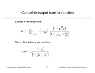Fundamentals of Power Electronics Chapter 8: Converter Transfer Functions79
Control-to-output transfer function
Gvd(s) =
v(s)
d(s) vg(s) = 0
= –
Vg – V
D'2
1 – s LI
Vg – V
1 + s L
D'2
R
+ s2 LC
D'2
This is of the following standard form:
Gvd(s) = Gd0
1 – s
ωz
1 + s
Qω0
+ s
ω0
2
Express in normalized form:
 