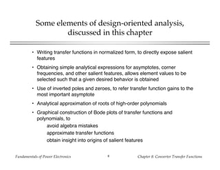 Fundamentals of Power Electronics Chapter 8: Converter Transfer Functions8
Some elements of design-oriented analysis,
discussed in this chapter
• Writing transfer functions in normalized form, to directly expose salient
features
• Obtaining simple analytical expressions for asymptotes, corner
frequencies, and other salient features, allows element values to be
selected such that a given desired behavior is obtained
• Use of inverted poles and zeroes, to refer transfer function gains to the
most important asymptote
• Analytical approximation of roots of high-order polynomials
• Graphical construction of Bode plots of transfer functions and
polynomials, to
avoid algebra mistakes
approximate transfer functions
obtain insight into origins of salient features
 
