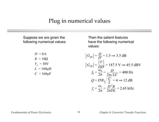 Fundamentals of Power Electronics Chapter 8: Converter Transfer Functions81
Plug in numerical values
Suppose we are given the
following numerical values:
D = 0.6
R = 10Ω
Vg = 30V
L = 160µH
C = 160µF
Then the salient features
have the following numerical
values:
Gg0 = D
D'
= 1.5 ⇒ 3.5 dB
Gd0 =
V
DD'
= 187.5 V ⇒ 45.5 dBV
f0 =
ω0
2π
= D'
2π LC
= 400 Hz
Q = D'R C
L
= 4 ⇒ 12 dB
fz =
ωz
2π
= D'2
R
2πDL
= 2.65 kHz
 