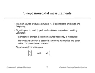 Fundamentals of Power Electronics Chapter 8: Converter Transfer Functions95
Swept sinusoidal measurements
• Injection source produces sinusoid of controllable amplitude and
frequency
• Signal inputs and perform function of narrowband tracking
voltmeter:
Component of input at injection source frequency is measured
Narrowband function is essential: switching harmonics and other
noise components are removed
• Network analyzer measures
vz
vx vy
∠
vy
vx
vy
vx
and
 