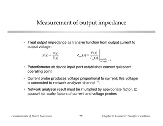 Fundamentals of Power Electronics Chapter 8: Converter Transfer Functions98
Measurement of output impedance
• Treat output impedance as transfer function from output current to
output voltage:
• Potentiometer at device input port establishes correct quiescent
operating point
• Current probe produces voltage proportional to current; this voltage
is connected to network analyzer channel
• Network analyzer result must be multiplied by appropriate factor, to
account for scale factors of current and voltage probes
vx
Z(s) =
v(s)
i(s)
Zout(s) =
vy(s)
iout(s) amplifier
ac input
= 0
 
