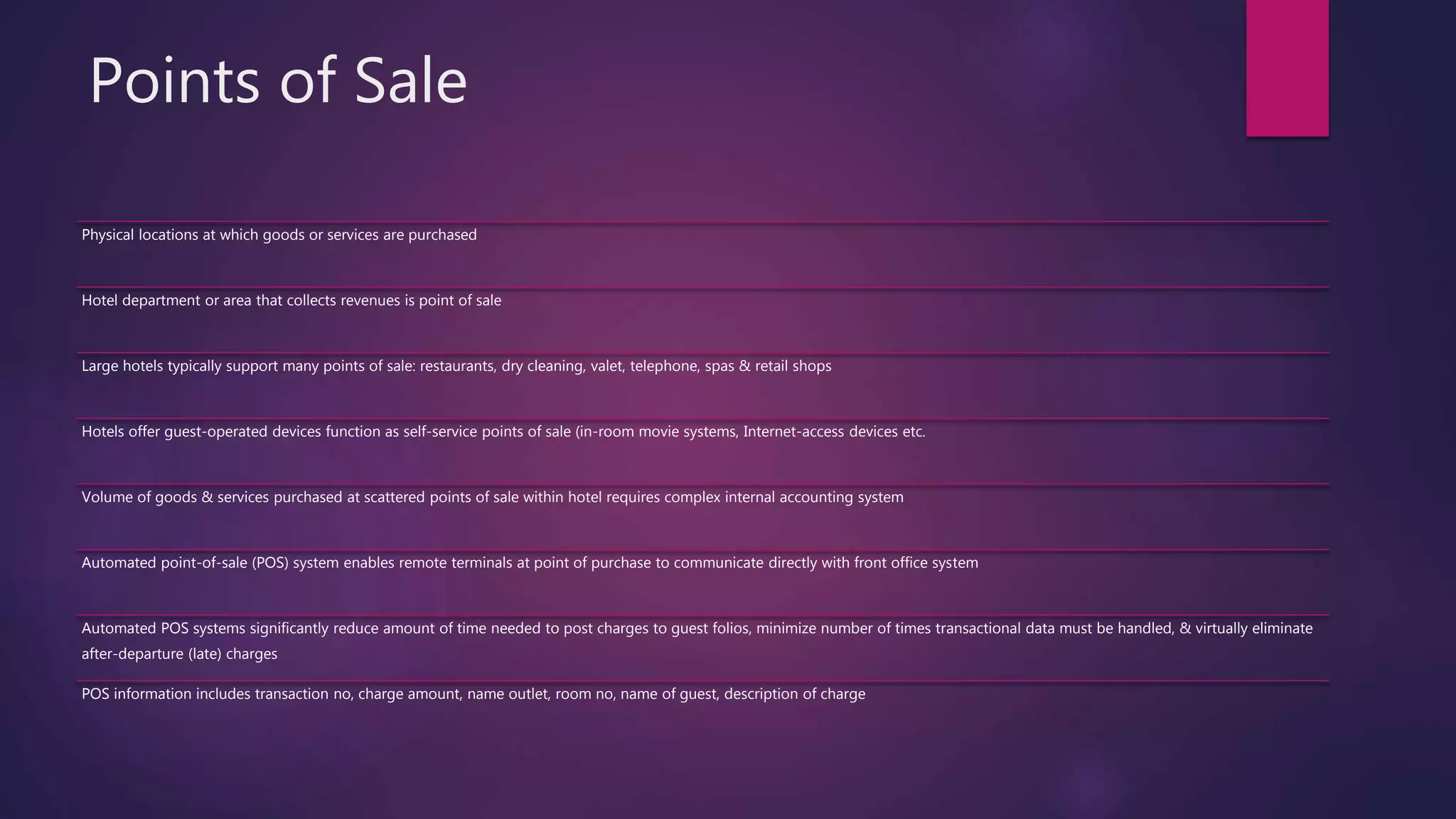 Points of Sale
Physical locations at which goods or services are purchased
Hotel department or area that collects revenues is point of sale
Large hotels typically support many points of sale: restaurants, dry cleaning, valet, telephone, spas & retail shops
Hotels offer guest-operated devices function as self-service points of sale (in-room movie systems, Internet-access devices etc.
Volume of goods & services purchased at scattered points of sale within hotel requires complex internal accounting system
Automated point-of-sale (POS) system enables remote terminals at point of purchase to communicate directly with front office system
Automated POS systems significantly reduce amount of time needed to post charges to guest folios, minimize number of times transactional data must be handled, & virtually eliminate
after-departure (late) charges
POS information includes transaction no, charge amount, name outlet, room no, name of guest, description of charge
 