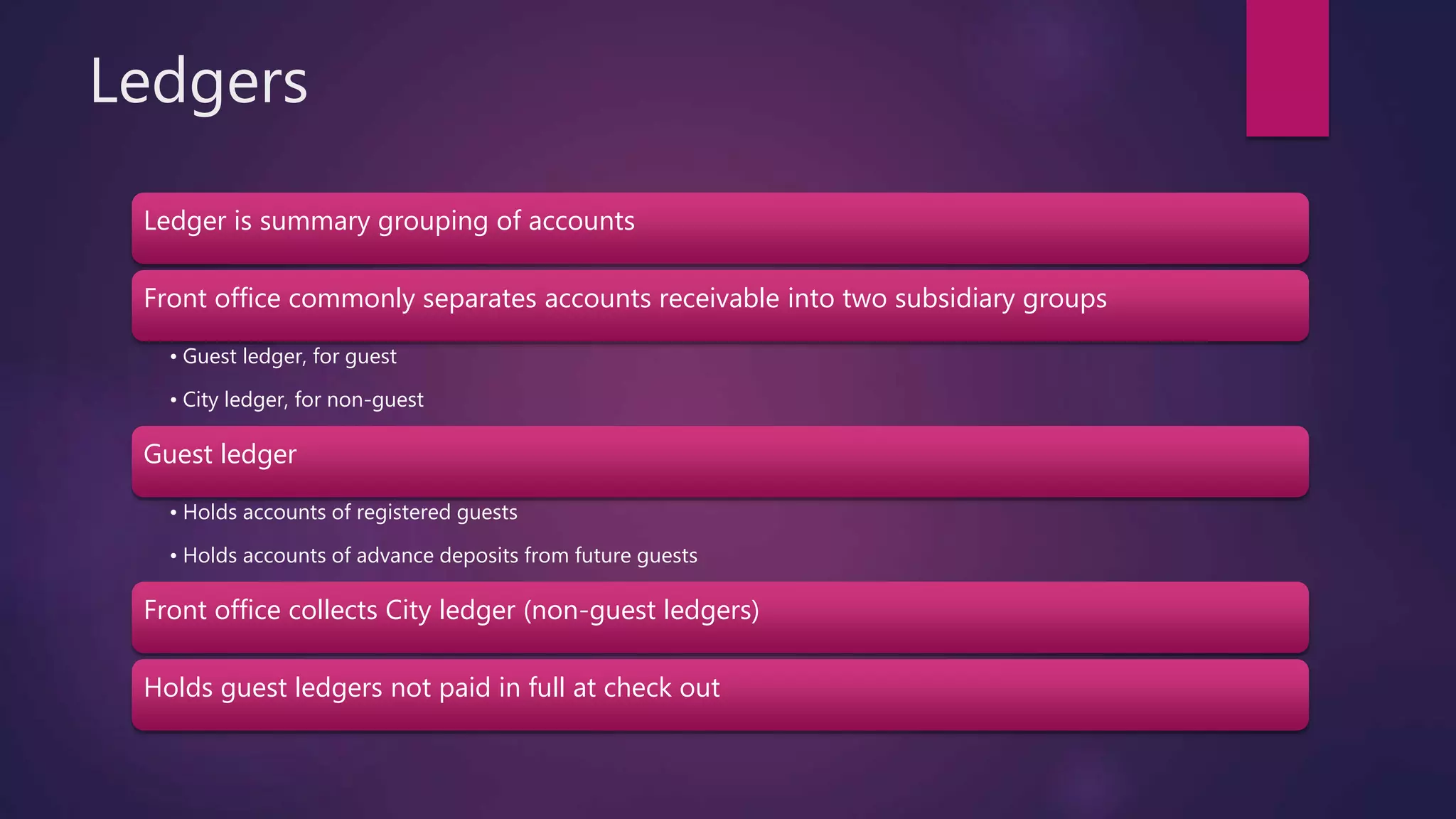 Ledgers
Ledger is summary grouping of accounts
Front office commonly separates accounts receivable into two subsidiary groups
• Guest ledger, for guest
• City ledger, for non-guest
Guest ledger
• Holds accounts of registered guests
• Holds accounts of advance deposits from future guests
Front office collects City ledger (non-guest ledgers)
Holds guest ledgers not paid in full at check out
 